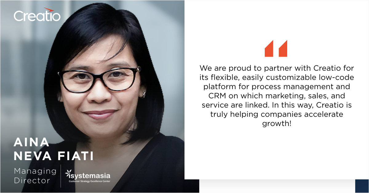 iSystem Asia is a management and technology consulting company that provides CRM, process automation, and customer experience management solutions to a wide network of customers across the Asia Pacific region. The company’s profound technology expertise, commitment to excellence, and high business growth ambitions drive the company’s success.  iSystem Asia is a trusted Creatio partner that dedicates its efforts to promoting the low-code platform for front-office and operational processes to APAC-based medium and large organizations. By working side by side with Creatio, the company is able to provide its customers with the first-class solutions that accelerate their business growth. A strategic partnership between iSystem Asia and Creatio dates back to 2014. Both companies have scaled their businesses extensively since then. Working in close alignment with each other enabled iSystem Asia and Creatio to maximize their results and grow at an accelerated pace. In our latest partner success story, Aina Neva Fiati, Managing Director at iSystem Asia, tells about the uniqueness of partnering with Creatio, discusses the benefits of the company’s product offering, and shares the insights of iSystem Asia’s customer success strategy.